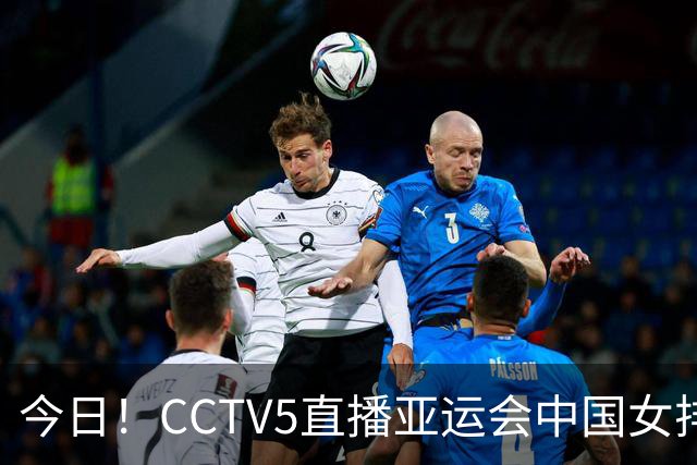 今日！CCTV5直播亚运会中国女排+中超，5+转中国男篮，网络转大连鲲城+曼城+尤文等